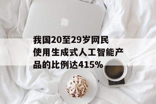 我国20至29岁网民使用生成式人工智能产品的比例达415%
