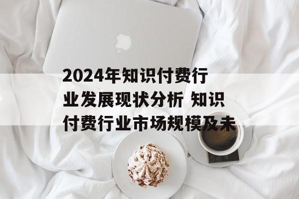 2024年知识付费行业发展现状分析 知识付费行业市场规模及未