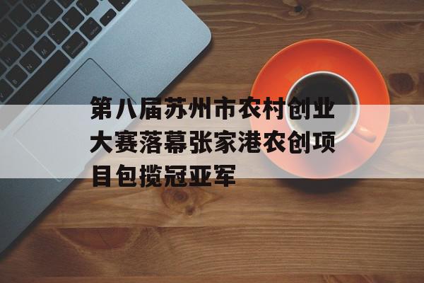 第八届苏州市农村创业大赛落幕张家港农创项目包揽冠亚军