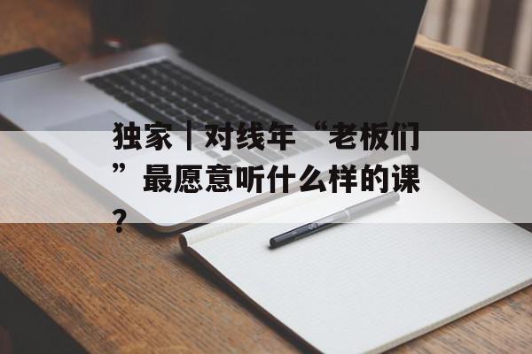 独家｜对线年“老板们”最愿意听什么样的课？