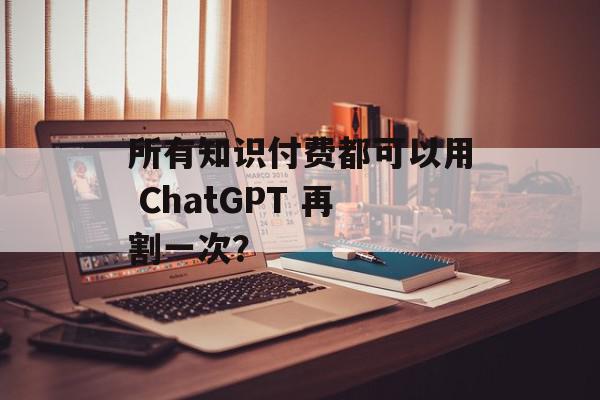 所有知识付费都可以用 ChatGPT 再割一次？