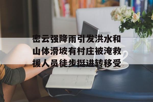 密云强降雨引发洪水和山体滑坡有村庄被淹救援人员徒步挺进转移受