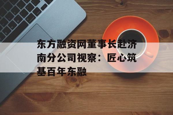 东方融资网董事长赴济南分公司视察：匠心筑基百年东融