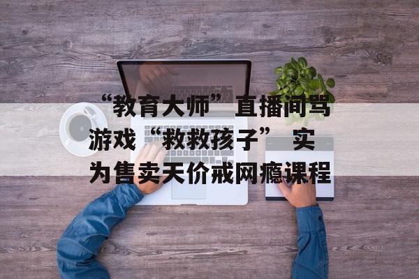 “教育大师”直播间骂游戏“救救孩子” 实为售卖天价戒网瘾课程