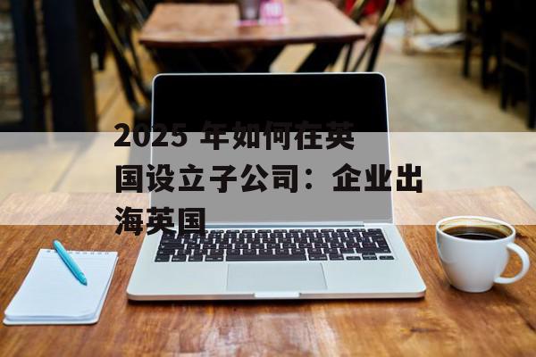 2025 年如何在英国设立子公司：企业出海英国