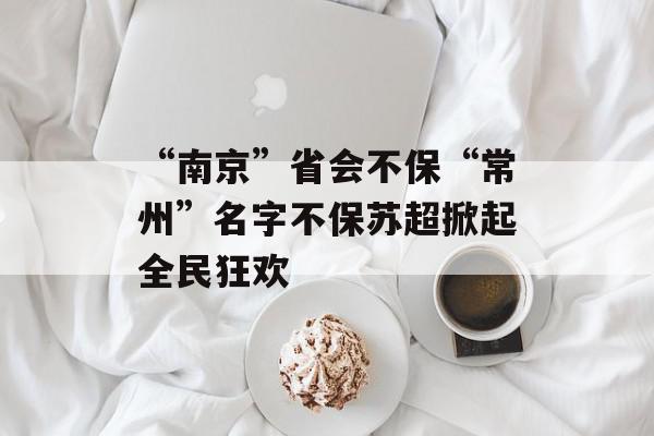 “南京”省会不保“常州”名字不保苏超掀起全民狂欢