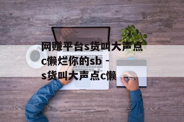 网赚平台s货叫大声点c懒烂你的sb - s货叫大声点c懒