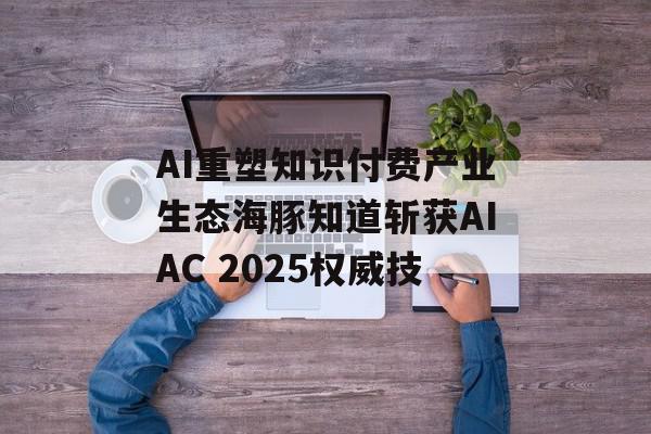 AI重塑知识付费产业生态海豚知道斩获AIAC 2025权威技