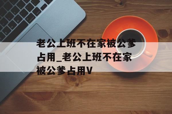 老公上班不在家被公爹占用_老公上班不在家被公爹占用V