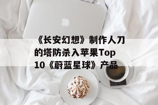 《长安幻想》制作人刀的塔防杀入苹果Top10《蔚蓝星球》产品