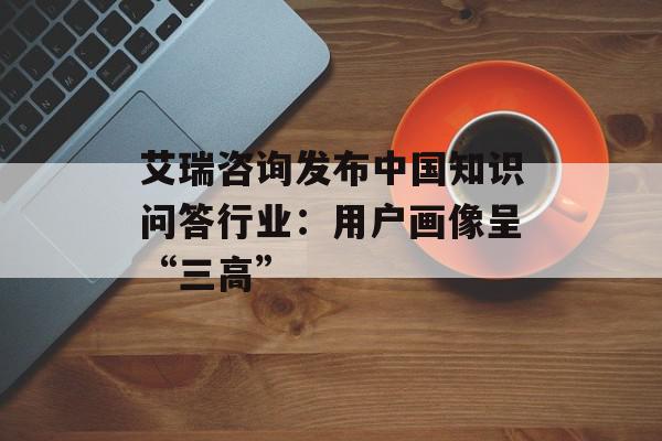 艾瑞咨询发布中国知识问答行业：用户画像呈“三高”