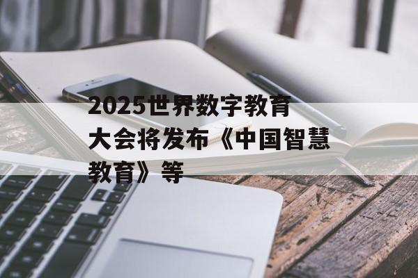 2025世界数字教育大会将发布《中国智慧教育》等
