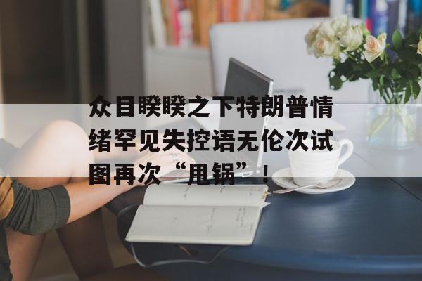众目睽睽之下特朗普情绪罕见失控语无伦次试图再次“甩锅”！