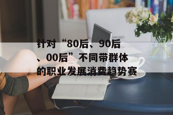 针对“80后、90后、00后”不同带群体的职业发展消费趋势赛