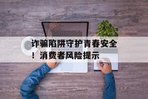 诈骗陷阱守护青春安全！消费者风险提示