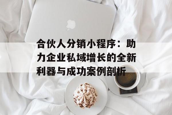 合伙人分销小程序：助力企业私域增长的全新利器与成功案例剖析
