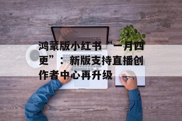 鸿蒙版小红书“一月四更”：新版支持直播创作者中心再升级
