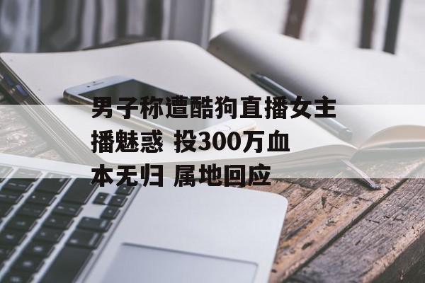 男子称遭酷狗直播女主播魅惑 投300万血本无归 属地回应
