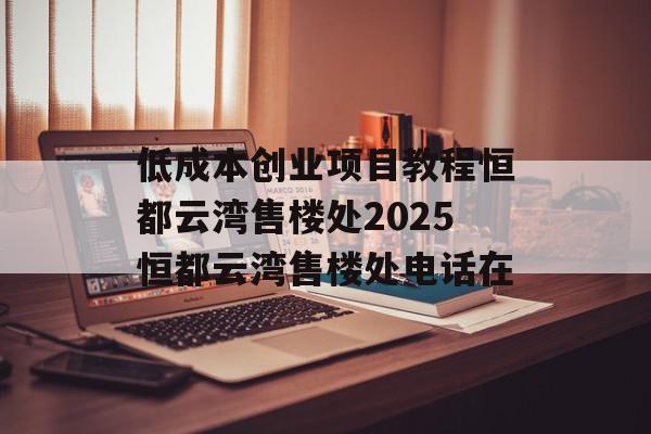 低成本创业项目教程恒都云湾售楼处2025恒都云湾售楼处电话在