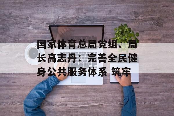 国家体育总局党组、局长高志丹：完善全民健身公共服务体系 筑牢