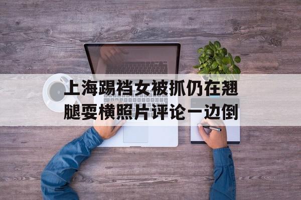 上海踢裆女被抓仍在翘腿耍横照片评论一边倒