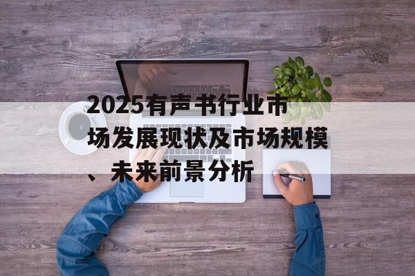 2025有声书行业市场发展现状及市场规模、未来前景分析