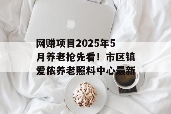 网赚项目2025年5月养老抢先看！市区镇爱侬养老照料中心最新