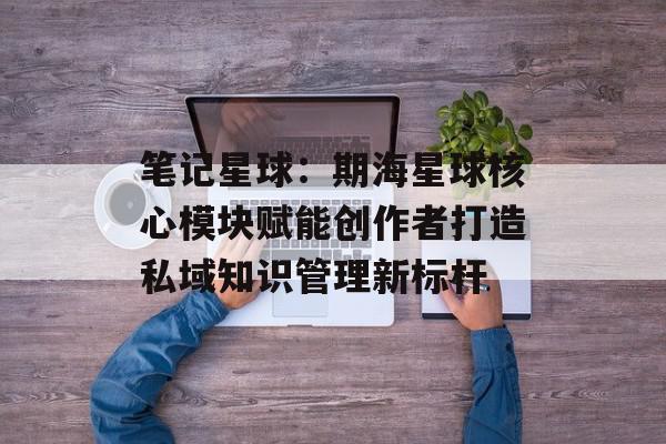 笔记星球：期海星球核心模块赋能创作者打造私域知识管理新标杆