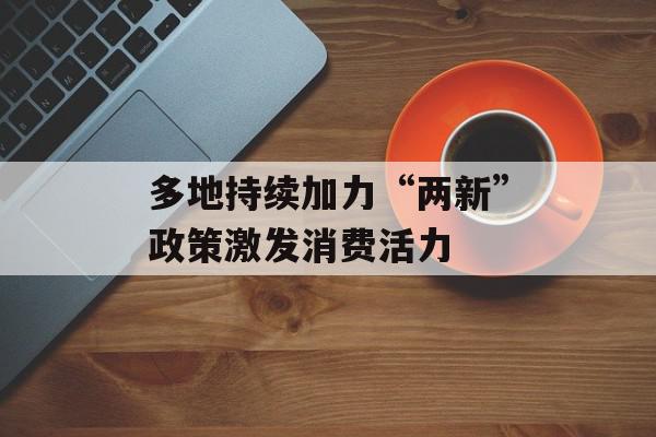 多地持续加力“两新”政策激发消费活力