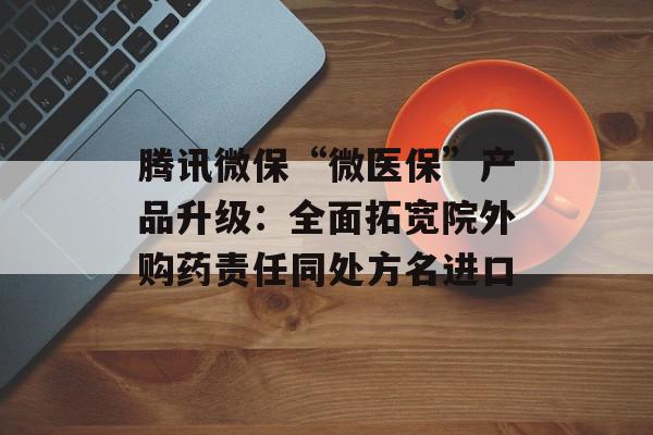 腾讯微保“微医保”产品升级：全面拓宽院外购药责任同处方名进口