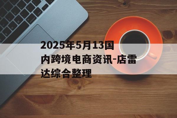 2025年5月13国内跨境电商资讯-店雷达综合整理