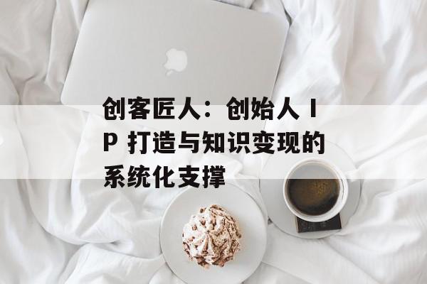 创客匠人：创始人 IP 打造与知识变现的系统化支撑
