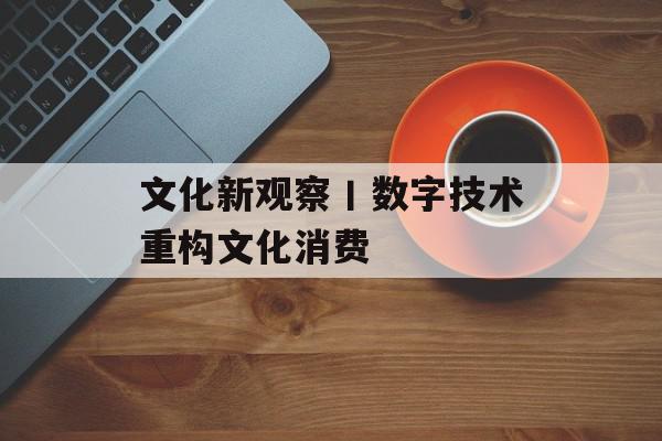 文化新观察丨数字技术重构文化消费