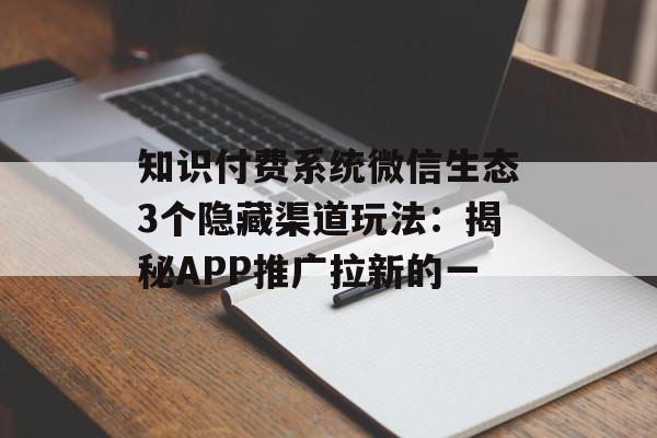 知识付费系统微信生态3个隐藏渠道玩法：揭秘APP推广拉新的一
