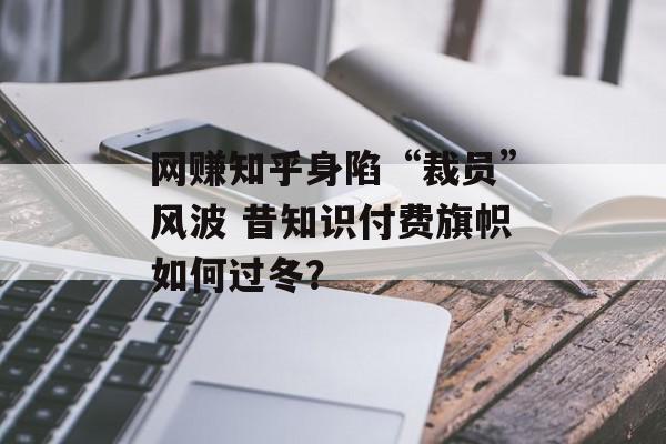 网赚知乎身陷“裁员”风波 昔知识付费旗帜如何过冬？