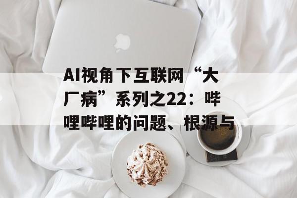 AI视角下互联网“大厂病”系列之22：哔哩哔哩的问题、根源与