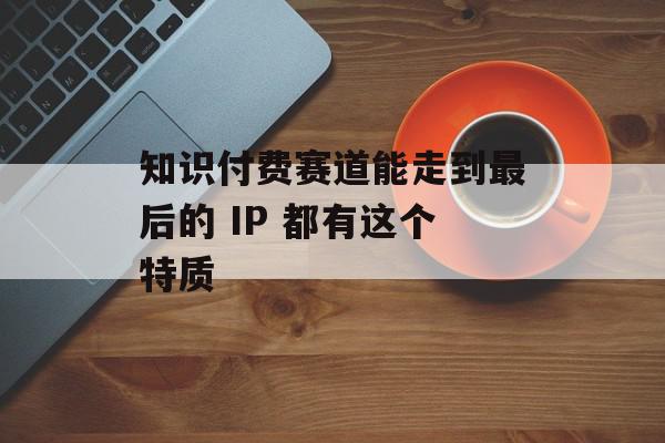 知识付费赛道能走到最后的 IP 都有这个特质