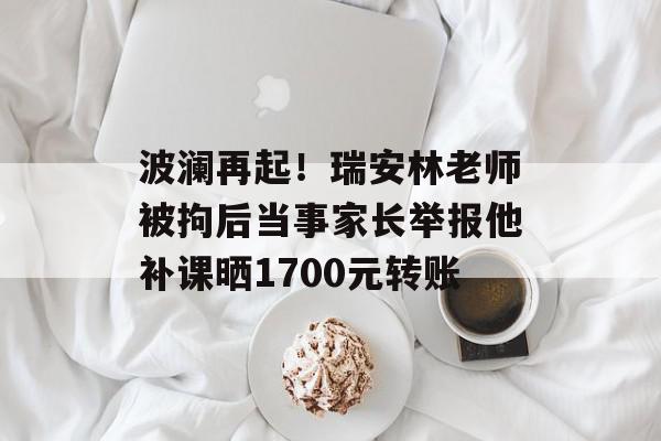 波澜再起！瑞安林老师被拘后当事家长举报他补课晒1700元转账