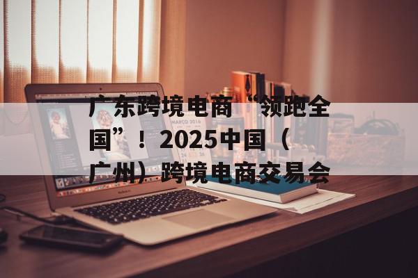 广东跨境电商“领跑全国”！2025中国（广州）跨境电商交易会