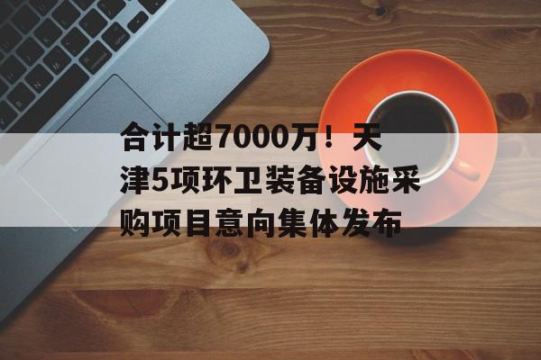 合计超7000万！天津5项环卫装备设施采购项目意向集体发布