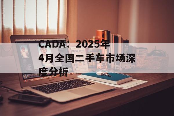 CADA：2025年4月全国二手车市场深度分析