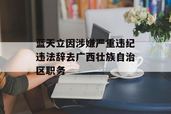 蓝天立因涉嫌严重违纪违法辞去广西壮族自治区职务