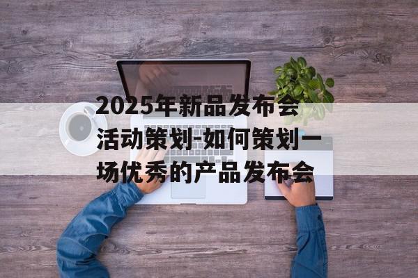 2025年新品发布会活动策划-如何策划一场优秀的产品发布会