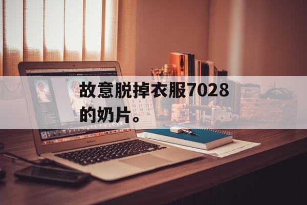 故意脱掉衣服7028的奶片。