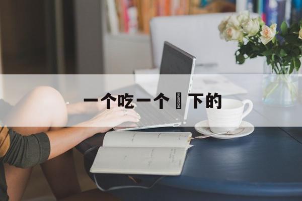 一个吃一个㖭下的