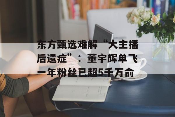 东方甄选难解“大主播后遗症”：董宇辉单飞一年粉丝已超5千万俞