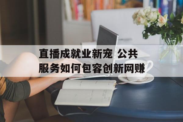 直播成就业新宠 公共服务如何包容创新网赚