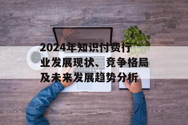 2024年知识付费行业发展现状、竞争格局及未来发展趋势分析