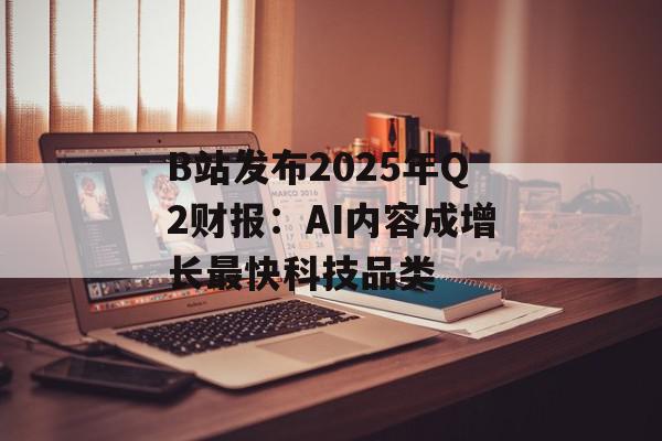 B站发布2025年Q2财报：AI内容成增长最快科技品类
