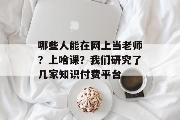 哪些人能在网上当老师？上啥课？我们研究了几家知识付费平台